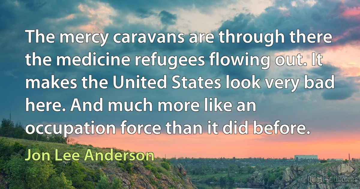 The mercy caravans are through there the medicine refugees flowing out. It makes the United States look very bad here. And much more like an occupation force than it did before. (Jon Lee Anderson)