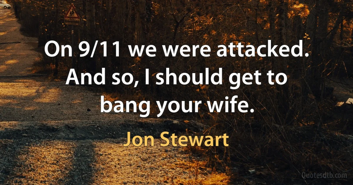 On 9/11 we were attacked. And so, I should get to bang your wife. (Jon Stewart)