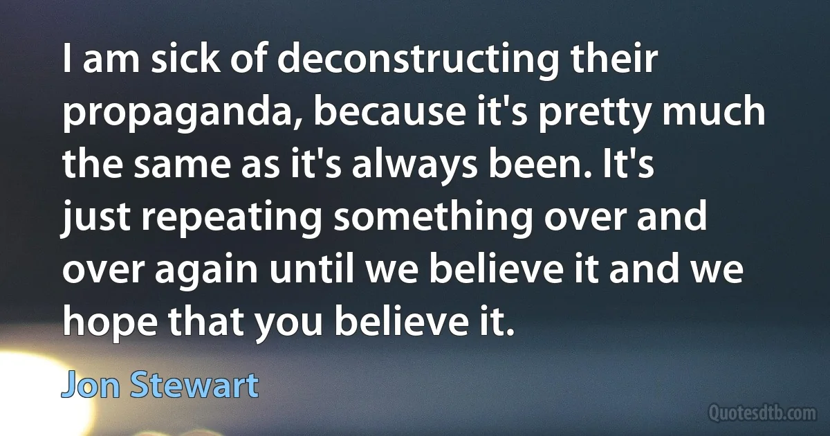 I am sick of deconstructing their propaganda, because it's pretty much the same as it's always been. It's just repeating something over and over again until we believe it and we hope that you believe it. (Jon Stewart)