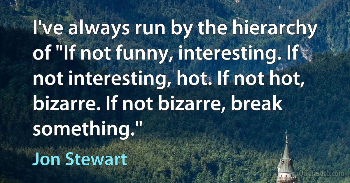 I've always run by the hierarchy of "If not funny, interesting. If not interesting, hot. If not hot, bizarre. If not bizarre, break something." (Jon Stewart)