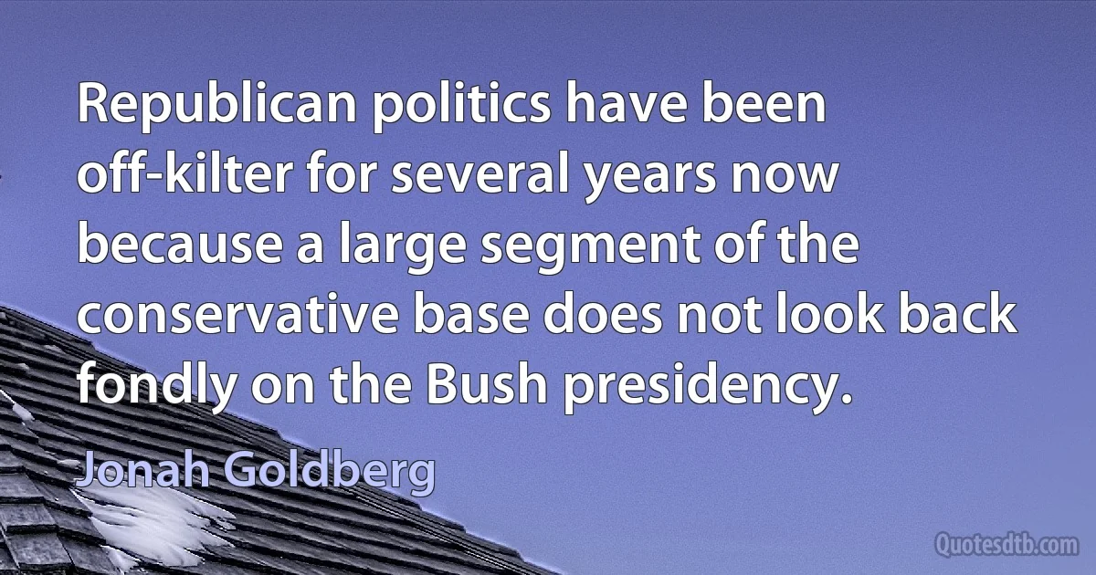 Republican politics have been off-kilter for several years now because a large segment of the conservative base does not look back fondly on the Bush presidency. (Jonah Goldberg)