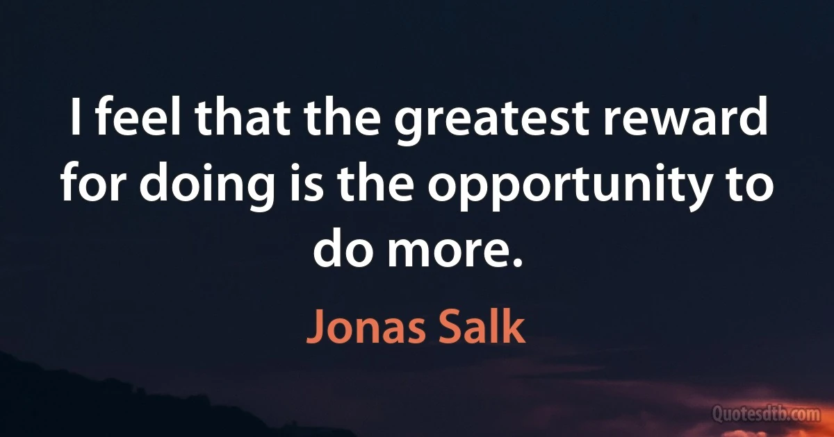 I feel that the greatest reward for doing is the opportunity to do more. (Jonas Salk)