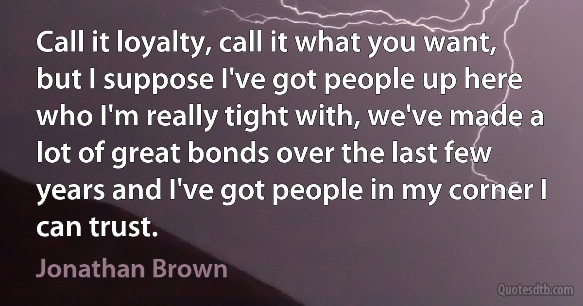 Call it loyalty, call it what you want, but I suppose I've got people up here who I'm really tight with, we've made a lot of great bonds over the last few years and I've got people in my corner I can trust. (Jonathan Brown)