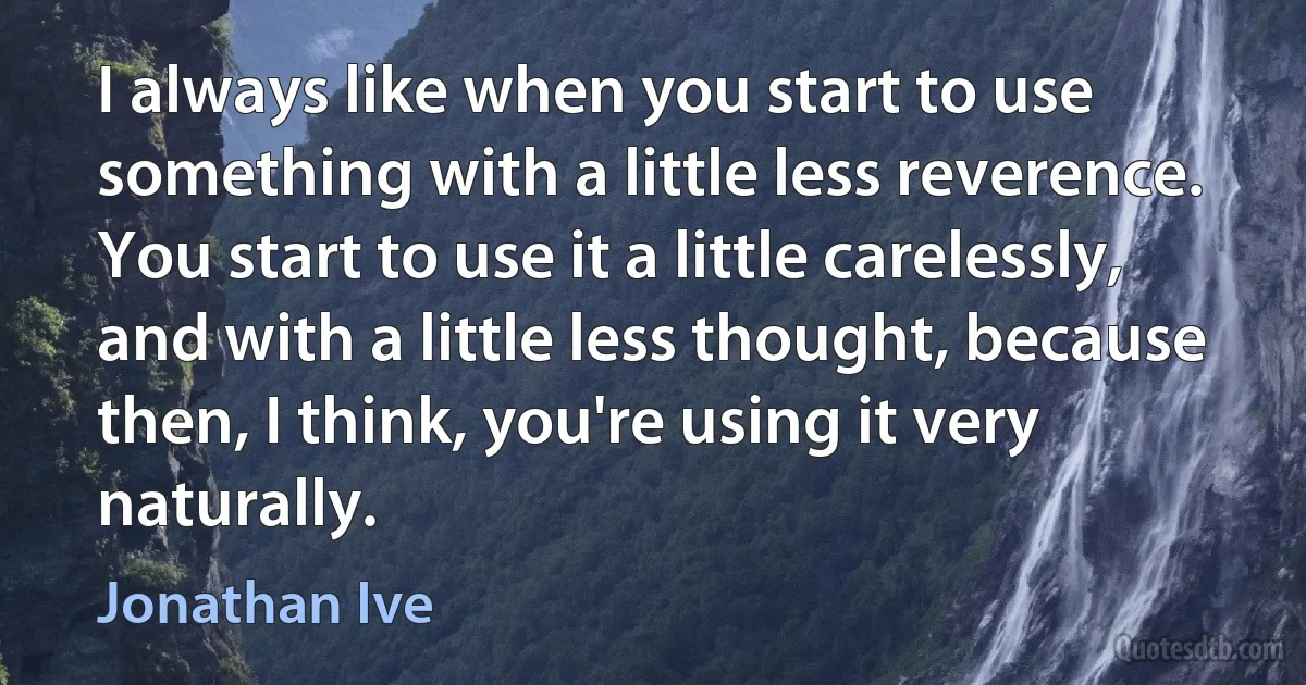 I always like when you start to use something with a little less reverence. You start to use it a little carelessly, and with a little less thought, because then, I think, you're using it very naturally. (Jonathan Ive)