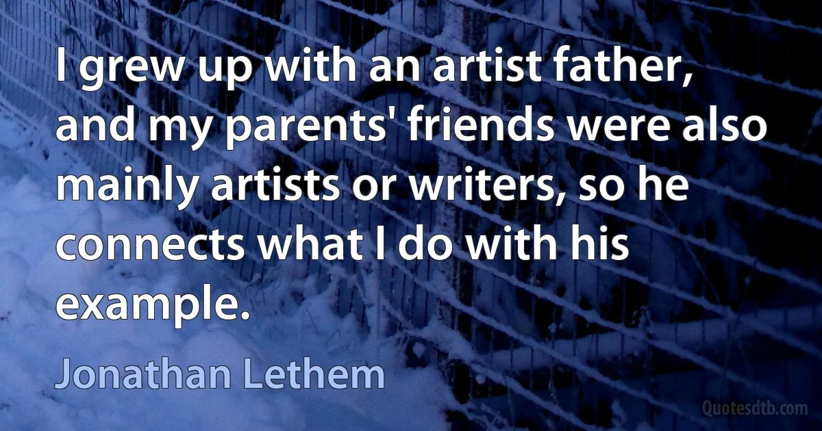 I grew up with an artist father, and my parents' friends were also mainly artists or writers, so he connects what I do with his example. (Jonathan Lethem)