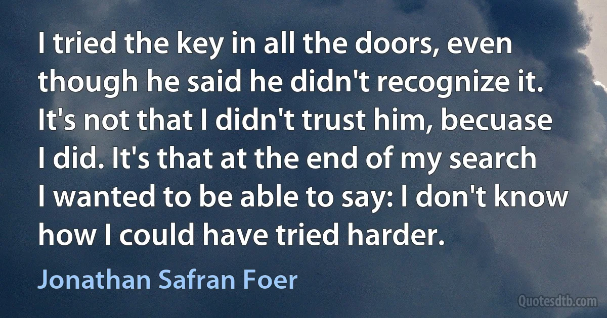 I tried the key in all the doors, even though he said he didn't recognize it. It's not that I didn't trust him, becuase I did. It's that at the end of my search I wanted to be able to say: I don't know how I could have tried harder. (Jonathan Safran Foer)