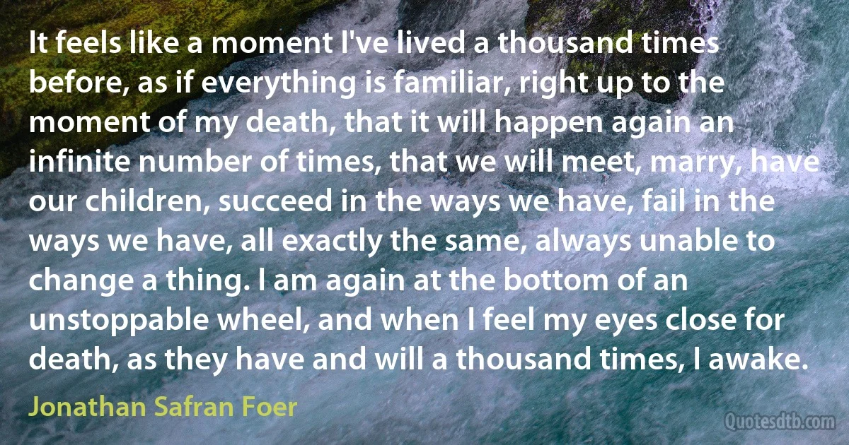 It feels like a moment I've lived a thousand times before, as if everything is familiar, right up to the moment of my death, that it will happen again an infinite number of times, that we will meet, marry, have our children, succeed in the ways we have, fail in the ways we have, all exactly the same, always unable to change a thing. I am again at the bottom of an unstoppable wheel, and when I feel my eyes close for death, as they have and will a thousand times, I awake. (Jonathan Safran Foer)