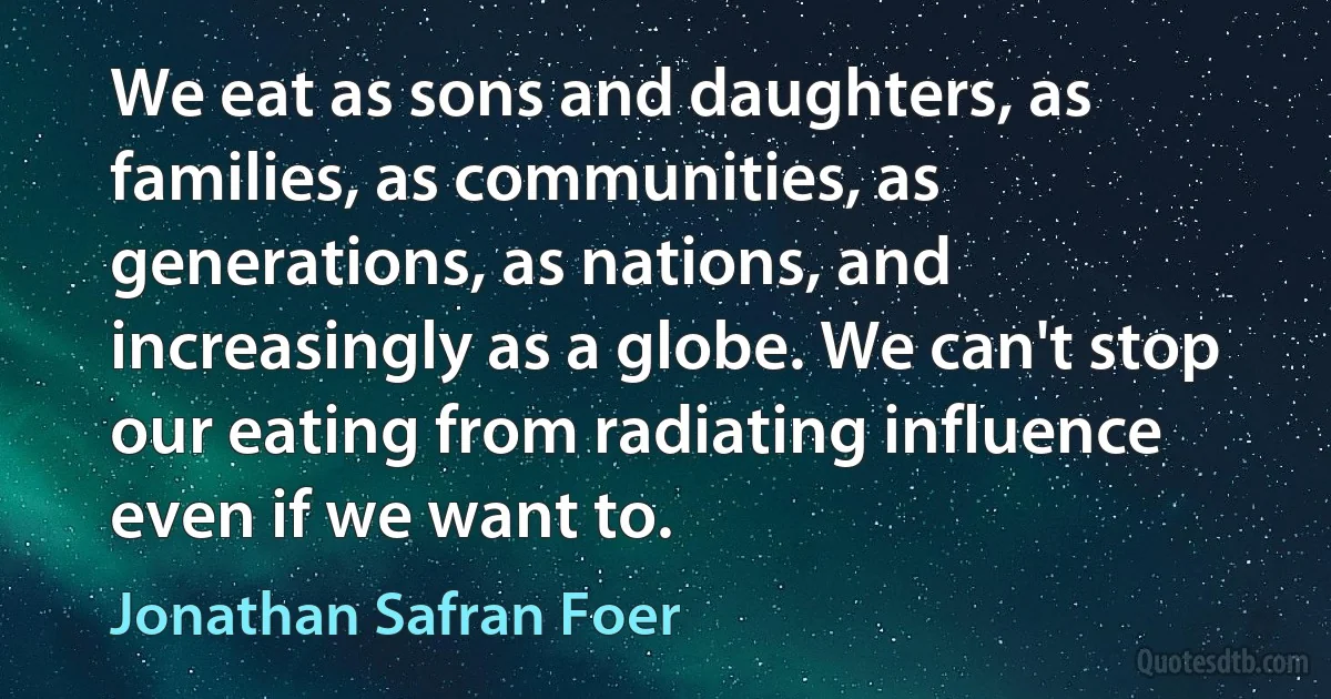 We eat as sons and daughters, as families, as communities, as generations, as nations, and increasingly as a globe. We can't stop our eating from radiating influence even if we want to. (Jonathan Safran Foer)