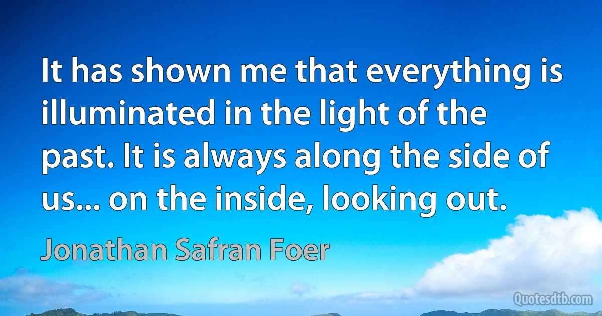 It has shown me that everything is illuminated in the light of the past. It is always along the side of us... on the inside, looking out. (Jonathan Safran Foer)