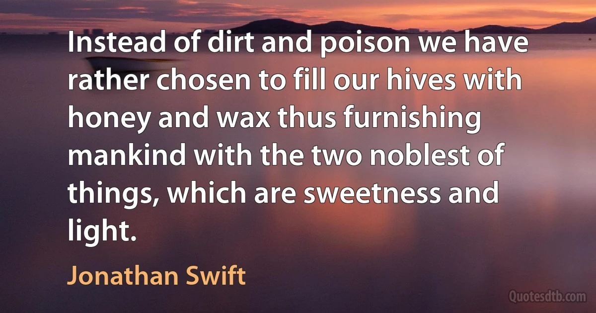 Instead of dirt and poison we have rather chosen to fill our hives with honey and wax thus furnishing mankind with the two noblest of things, which are sweetness and light. (Jonathan Swift)