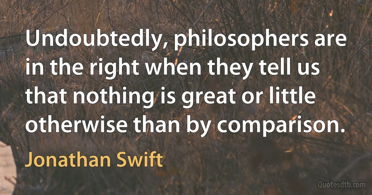 Undoubtedly, philosophers are in the right when they tell us that nothing is great or little otherwise than by comparison. (Jonathan Swift)