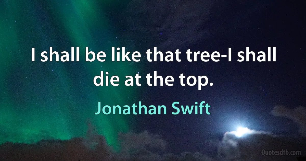 I shall be like that tree-I shall die at the top. (Jonathan Swift)