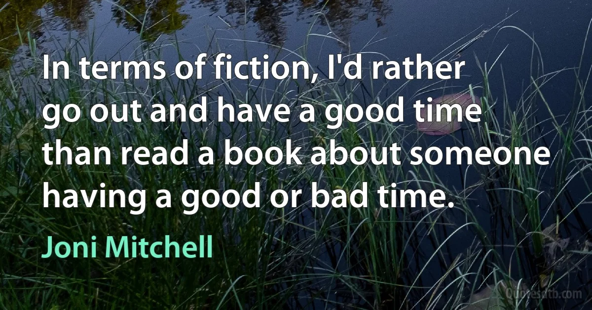 In terms of fiction, I'd rather go out and have a good time than read a book about someone having a good or bad time. (Joni Mitchell)