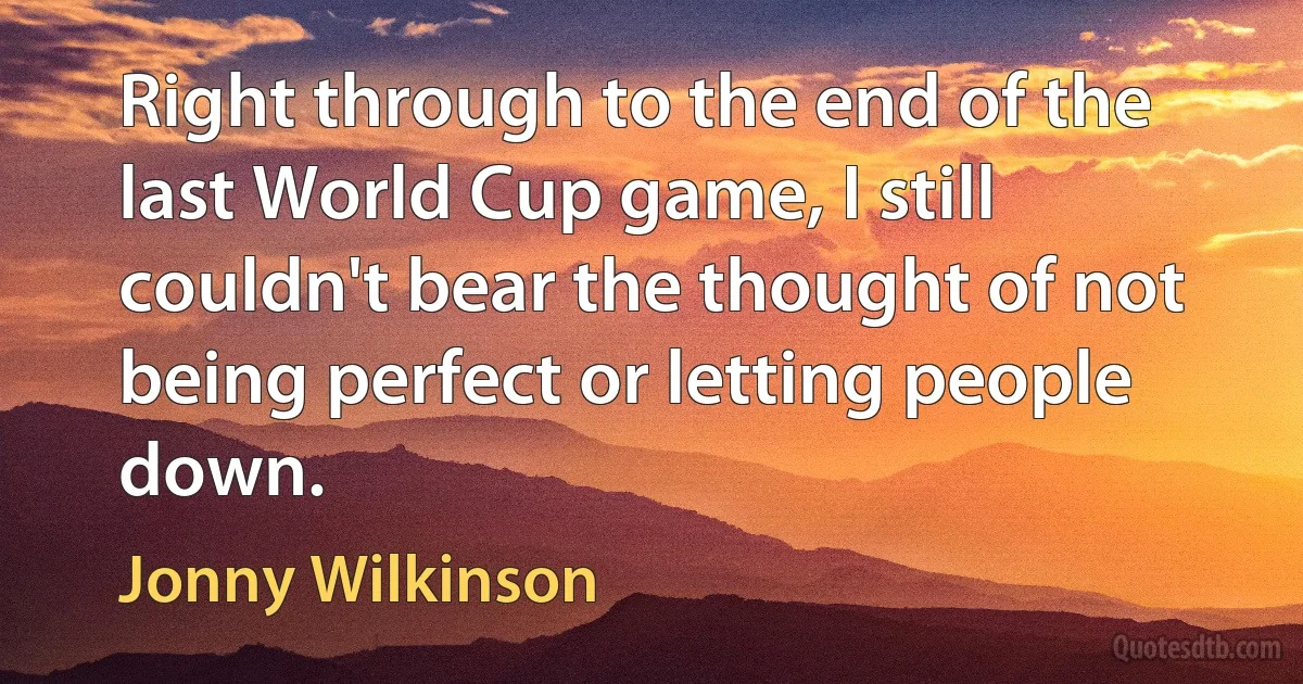 Right through to the end of the last World Cup game, I still couldn't bear the thought of not being perfect or letting people down. (Jonny Wilkinson)