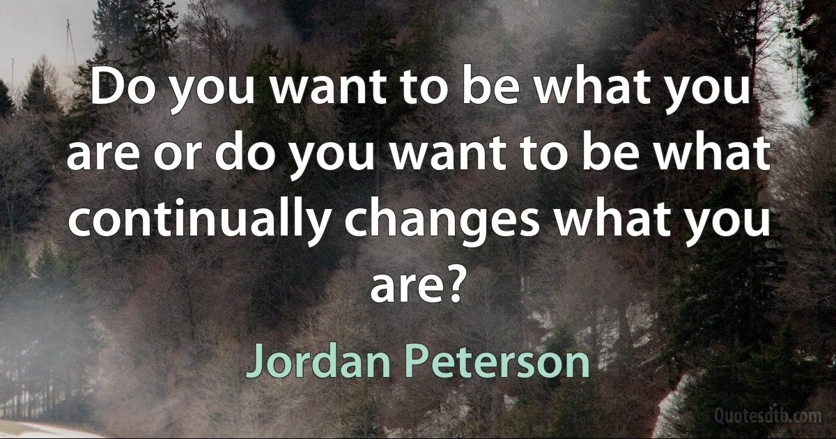 Do you want to be what you are or do you want to be what continually changes what you are? (Jordan Peterson)