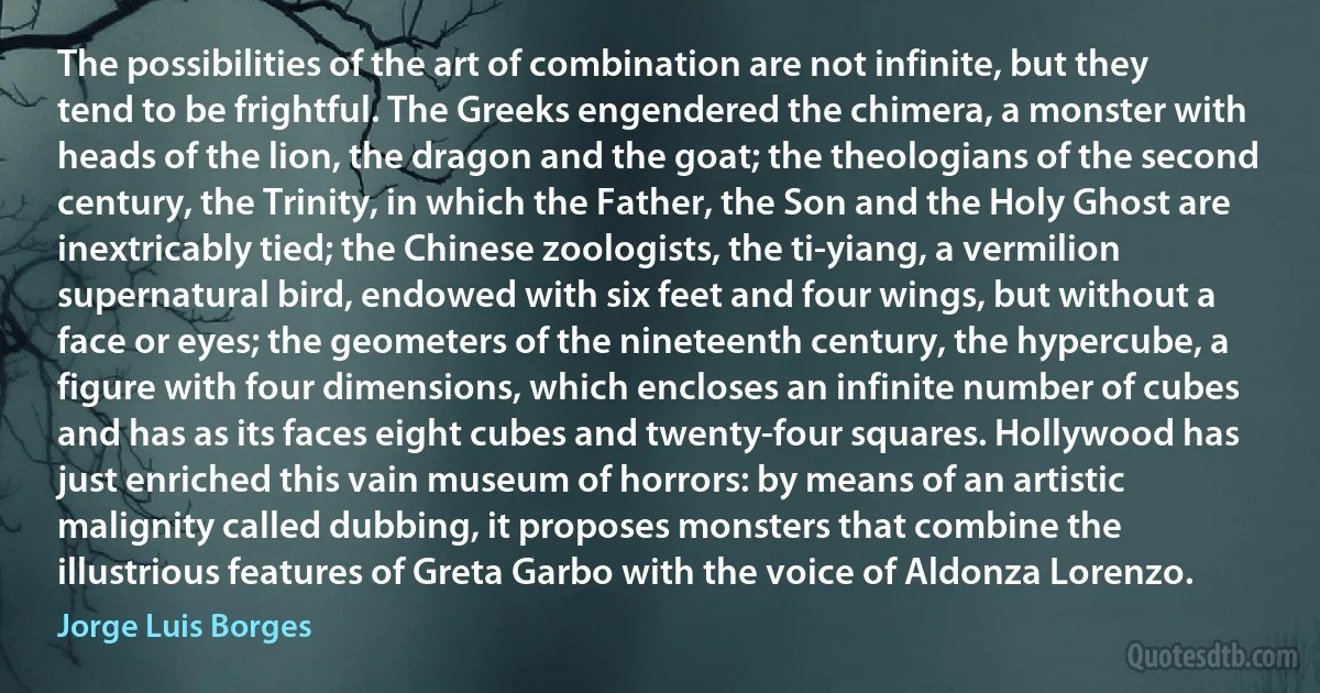 The possibilities of the art of combination are not infinite, but they tend to be frightful. The Greeks engendered the chimera, a monster with heads of the lion, the dragon and the goat; the theologians of the second century, the Trinity, in which the Father, the Son and the Holy Ghost are inextricably tied; the Chinese zoologists, the ti-yiang, a vermilion supernatural bird, endowed with six feet and four wings, but without a face or eyes; the geometers of the nineteenth century, the hypercube, a figure with four dimensions, which encloses an infinite number of cubes and has as its faces eight cubes and twenty-four squares. Hollywood has just enriched this vain museum of horrors: by means of an artistic malignity called dubbing, it proposes monsters that combine the illustrious features of Greta Garbo with the voice of Aldonza Lorenzo. (Jorge Luis Borges)