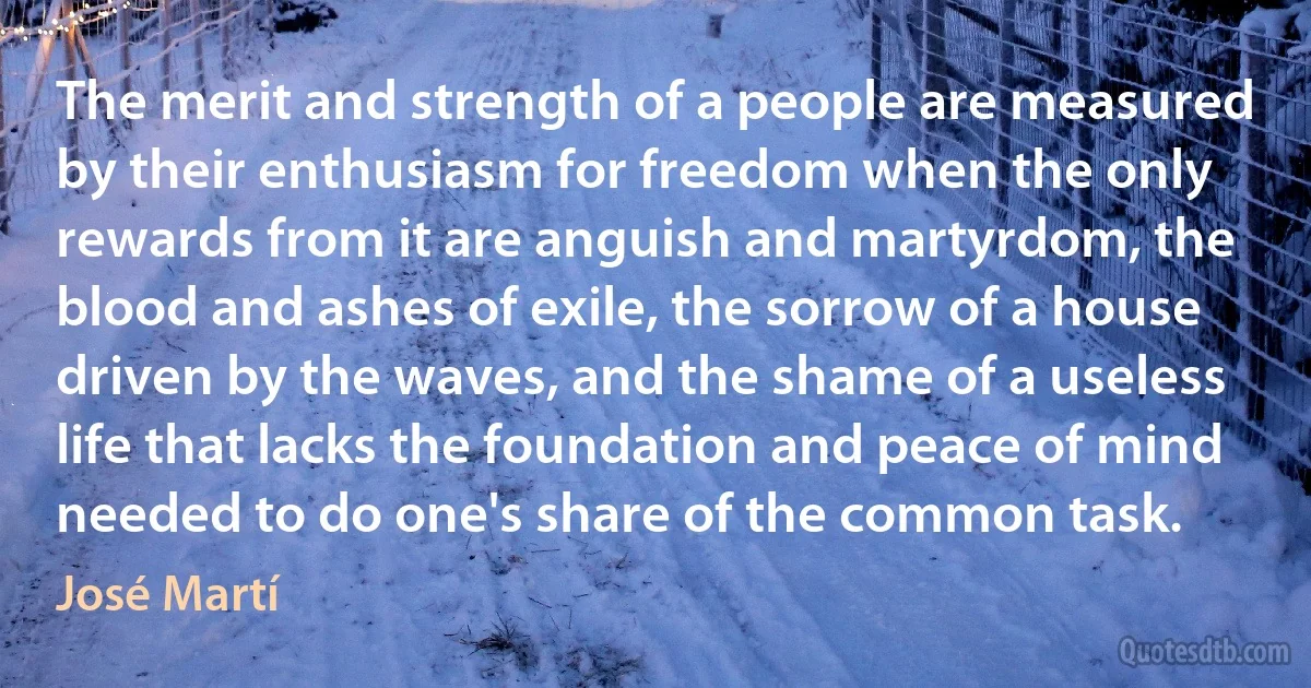 The merit and strength of a people are measured by their enthusiasm for freedom when the only rewards from it are anguish and martyrdom, the blood and ashes of exile, the sorrow of a house driven by the waves, and the shame of a useless life that lacks the foundation and peace of mind needed to do one's share of the common task. (José Martí)