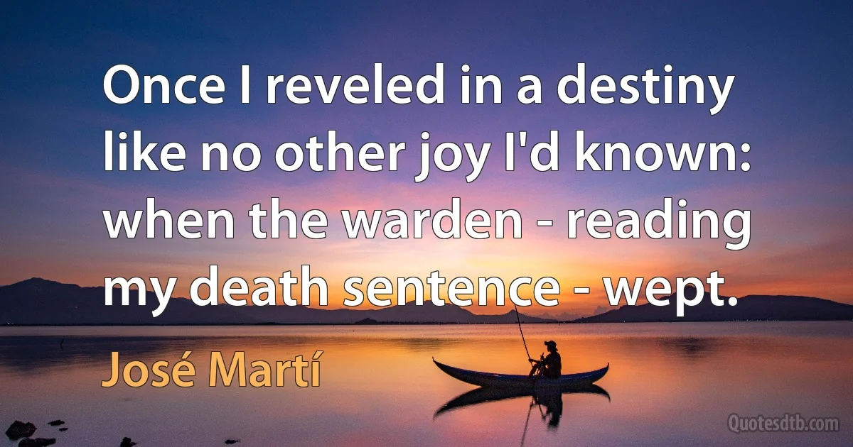 Once I reveled in a destiny
like no other joy I'd known:
when the warden - reading
my death sentence - wept. (José Martí)