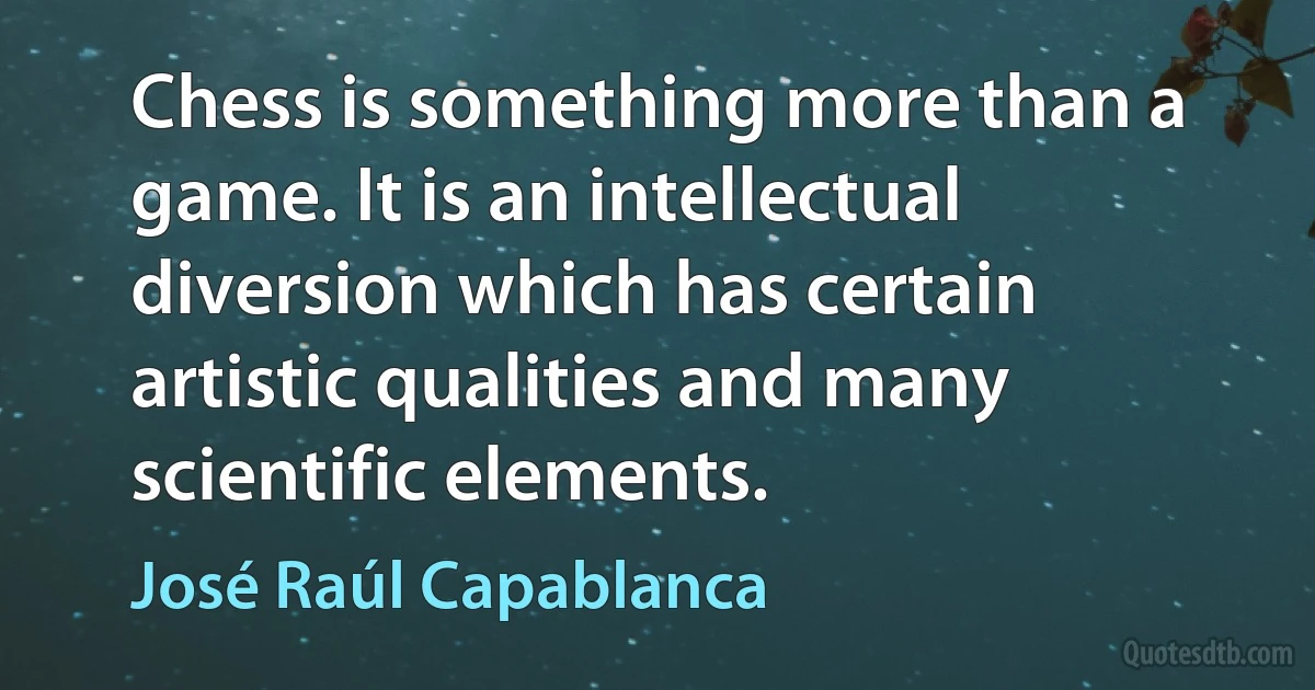 Chess is something more than a game. It is an intellectual diversion which has certain artistic qualities and many scientific elements. (José Raúl Capablanca)