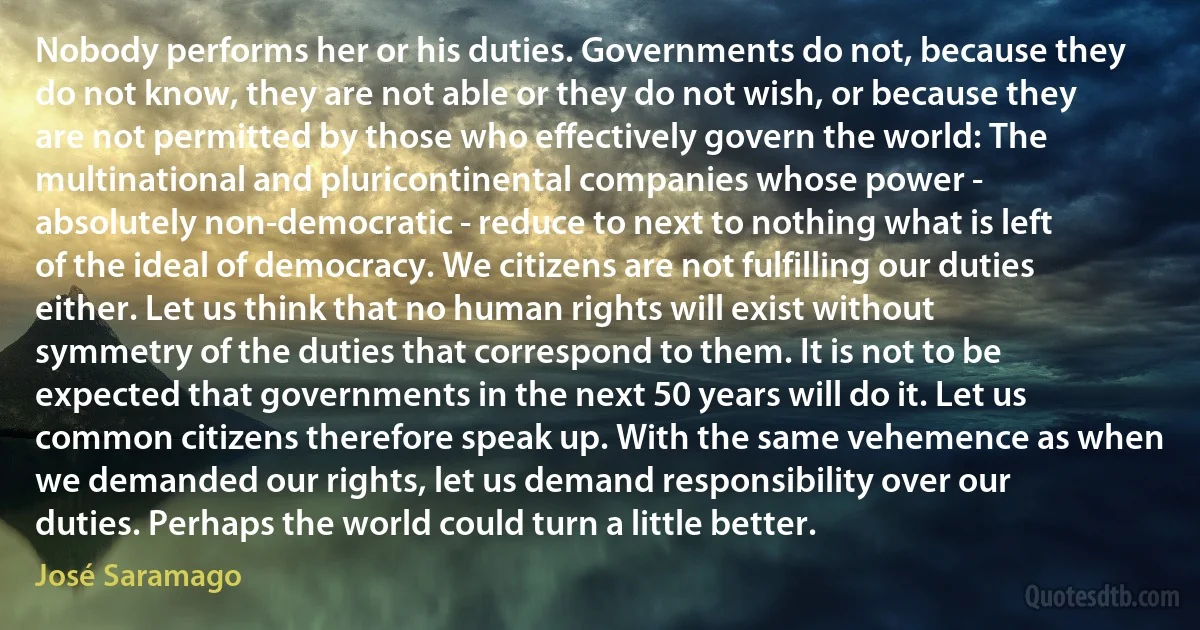 Nobody performs her or his duties. Governments do not, because they do not know, they are not able or they do not wish, or because they are not permitted by those who effectively govern the world: The multinational and pluricontinental companies whose power - absolutely non-democratic - reduce to next to nothing what is left of the ideal of democracy. We citizens are not fulfilling our duties either. Let us think that no human rights will exist without symmetry of the duties that correspond to them. It is not to be expected that governments in the next 50 years will do it. Let us common citizens therefore speak up. With the same vehemence as when we demanded our rights, let us demand responsibility over our duties. Perhaps the world could turn a little better. (José Saramago)