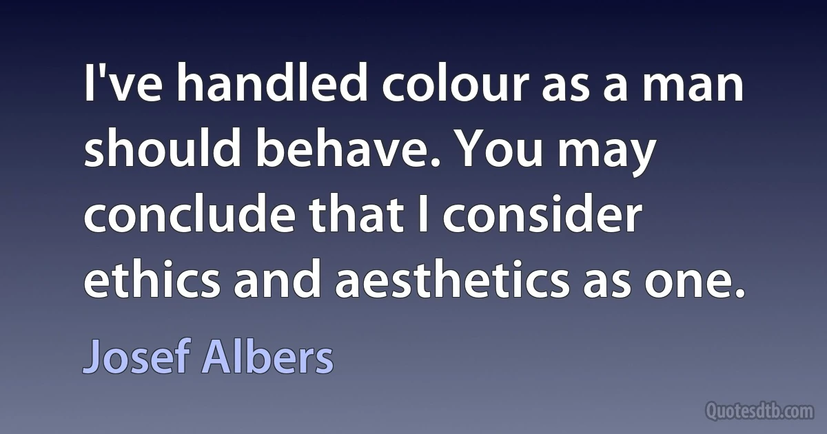 I've handled colour as a man should behave. You may conclude that I consider ethics and aesthetics as one. (Josef Albers)