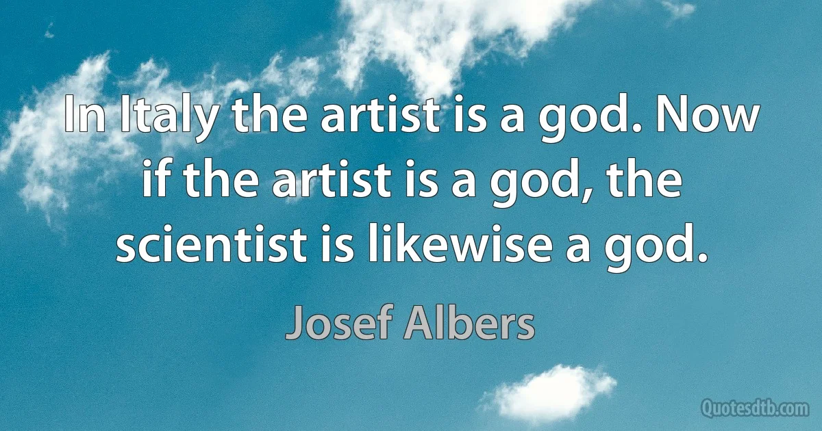 In Italy the artist is a god. Now if the artist is a god, the scientist is likewise a god. (Josef Albers)