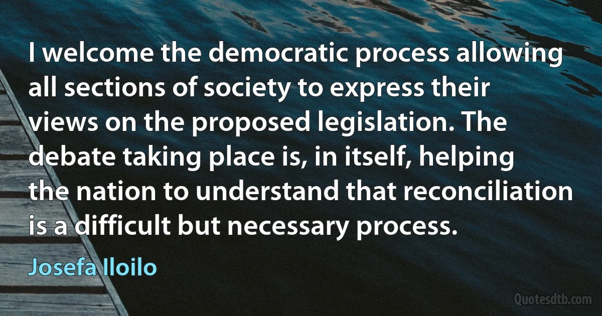 I welcome the democratic process allowing all sections of society to express their views on the proposed legislation. The debate taking place is, in itself, helping the nation to understand that reconciliation is a difficult but necessary process. (Josefa Iloilo)