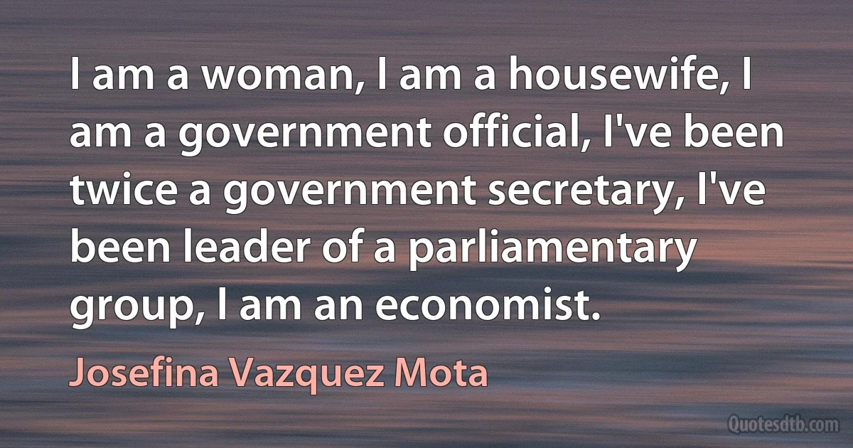 I am a woman, I am a housewife, I am a government official, I've been twice a government secretary, I've been leader of a parliamentary group, I am an economist. (Josefina Vazquez Mota)