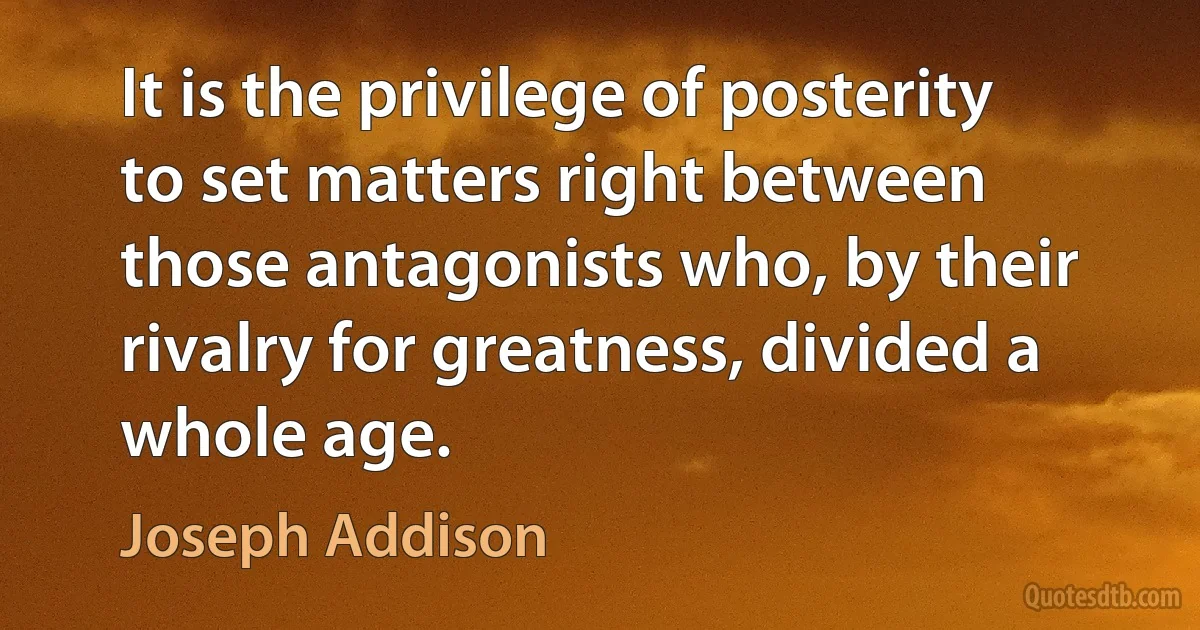 It is the privilege of posterity to set matters right between those antagonists who, by their rivalry for greatness, divided a whole age. (Joseph Addison)