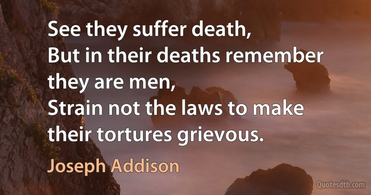 See they suffer death,
But in their deaths remember they are men,
Strain not the laws to make their tortures grievous. (Joseph Addison)