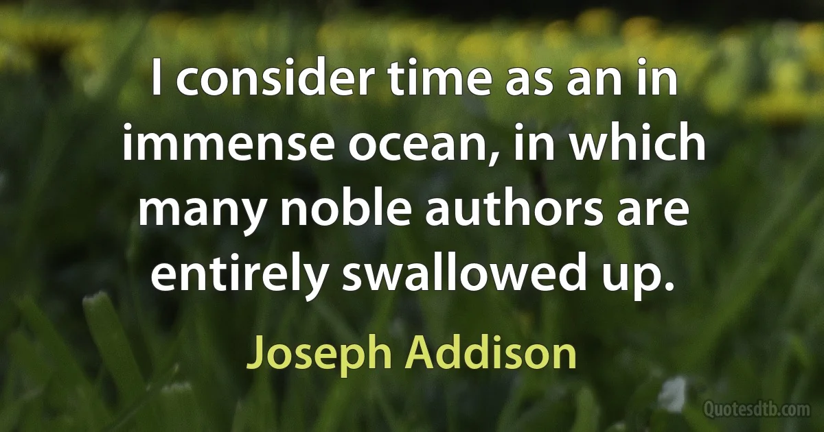 I consider time as an in immense ocean, in which many noble authors are entirely swallowed up. (Joseph Addison)