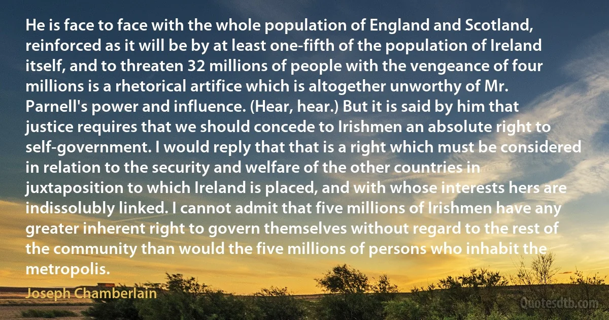 He is face to face with the whole population of England and Scotland, reinforced as it will be by at least one-fifth of the population of Ireland itself, and to threaten 32 millions of people with the vengeance of four millions is a rhetorical artifice which is altogether unworthy of Mr. Parnell's power and influence. (Hear, hear.) But it is said by him that justice requires that we should concede to Irishmen an absolute right to self-government. I would reply that that is a right which must be considered in relation to the security and welfare of the other countries in juxtaposition to which Ireland is placed, and with whose interests hers are indissolubly linked. I cannot admit that five millions of Irishmen have any greater inherent right to govern themselves without regard to the rest of the community than would the five millions of persons who inhabit the metropolis. (Joseph Chamberlain)