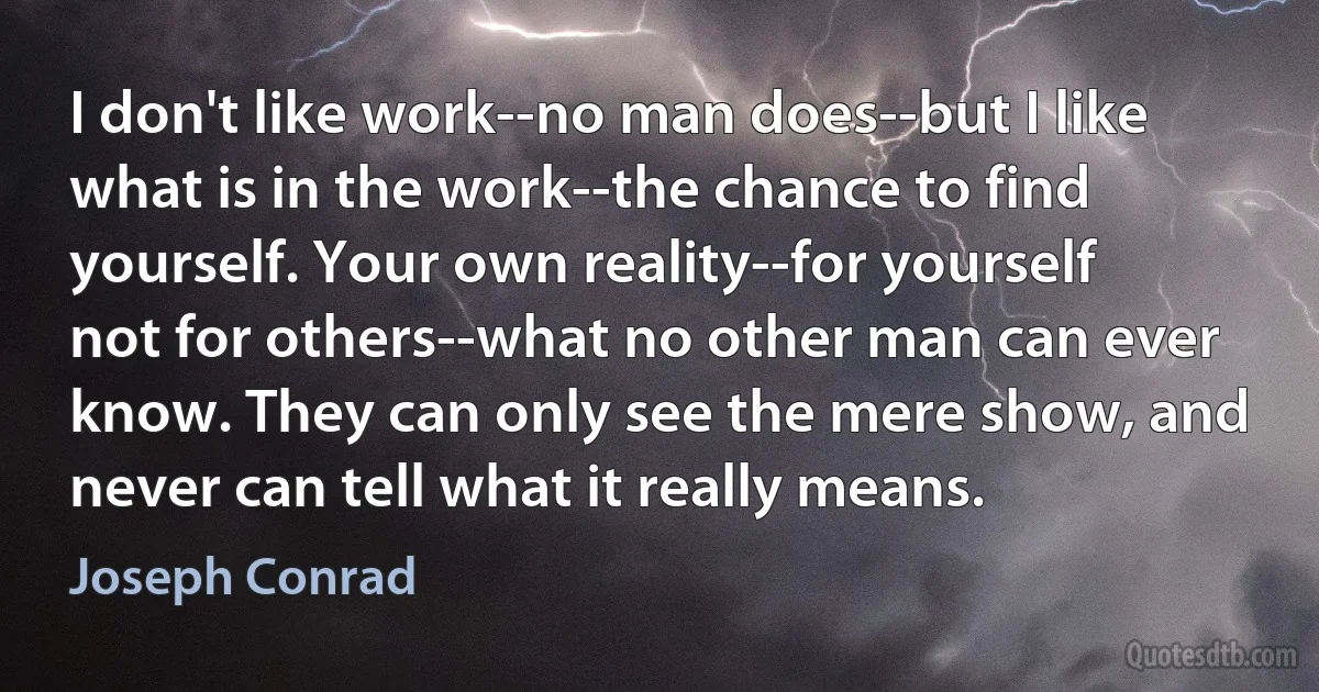 I don't like work--no man does--but I like what is in the work--the chance to find yourself. Your own reality--for yourself not for others--what no other man can ever know. They can only see the mere show, and never can tell what it really means. (Joseph Conrad)