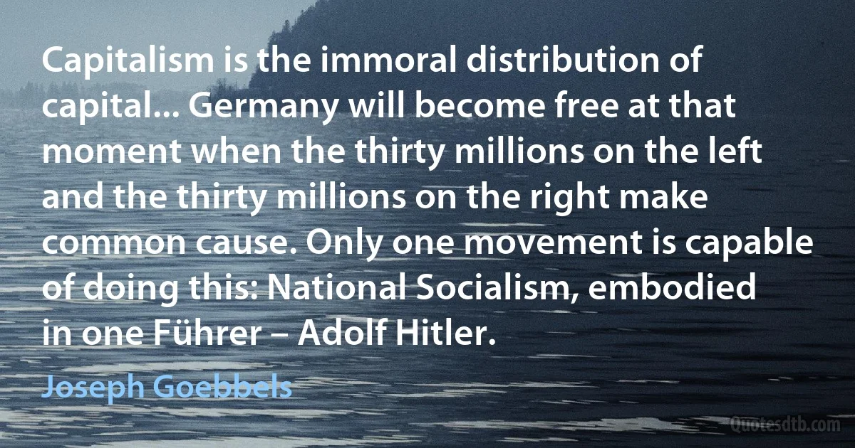 Capitalism is the immoral distribution of capital... Germany will become free at that moment when the thirty millions on the left and the thirty millions on the right make common cause. Only one movement is capable of doing this: National Socialism, embodied in one Führer – Adolf Hitler. (Joseph Goebbels)