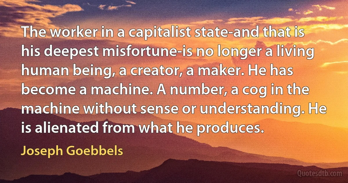 The worker in a capitalist state-and that is his deepest misfortune-is no longer a living human being, a creator, a maker. He has become a machine. A number, a cog in the machine without sense or understanding. He is alienated from what he produces. (Joseph Goebbels)