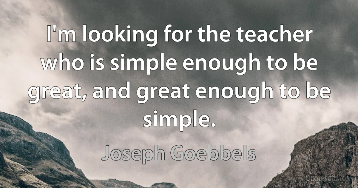 I'm looking for the teacher who is simple enough to be great, and great enough to be simple. (Joseph Goebbels)