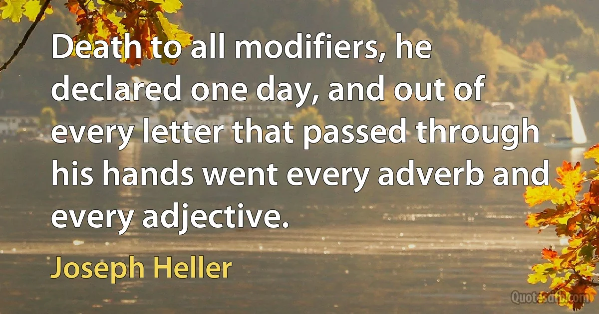 Death to all modifiers, he declared one day, and out of every letter that passed through his hands went every adverb and every adjective. (Joseph Heller)