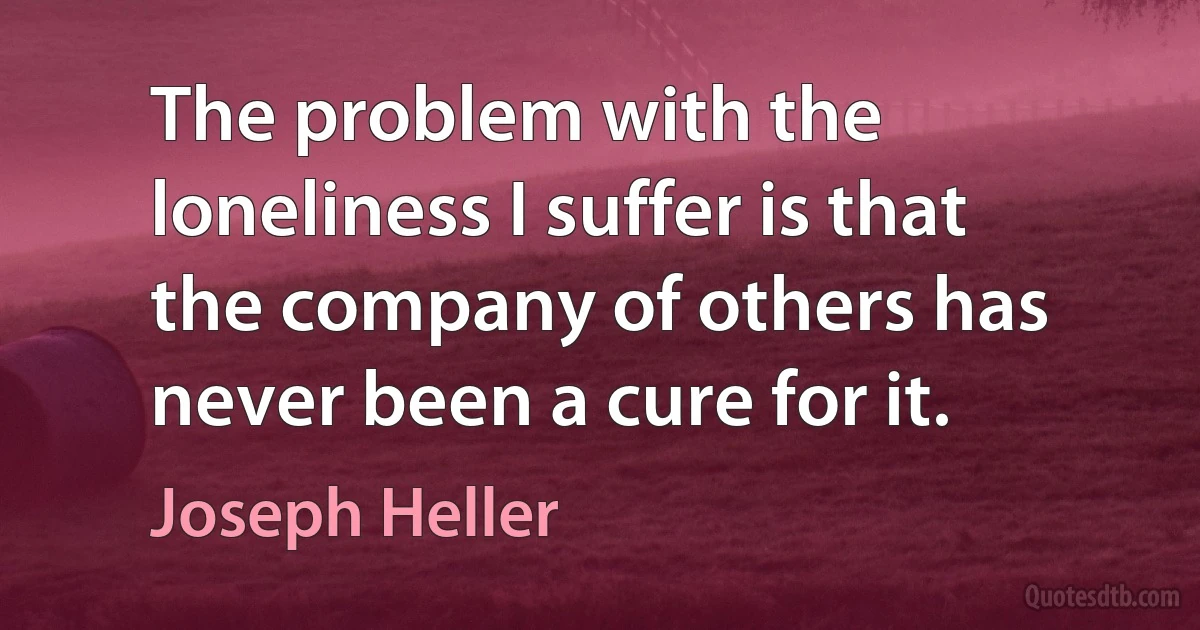 The problem with the loneliness I suffer is that the company of others has never been a cure for it. (Joseph Heller)