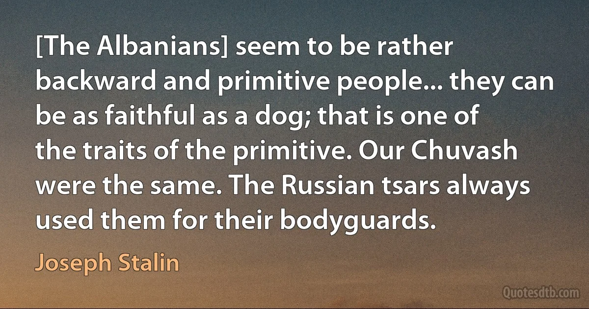 [The Albanians] seem to be rather backward and primitive people... they can be as faithful as a dog; that is one of the traits of the primitive. Our Chuvash were the same. The Russian tsars always used them for their bodyguards. (Joseph Stalin)