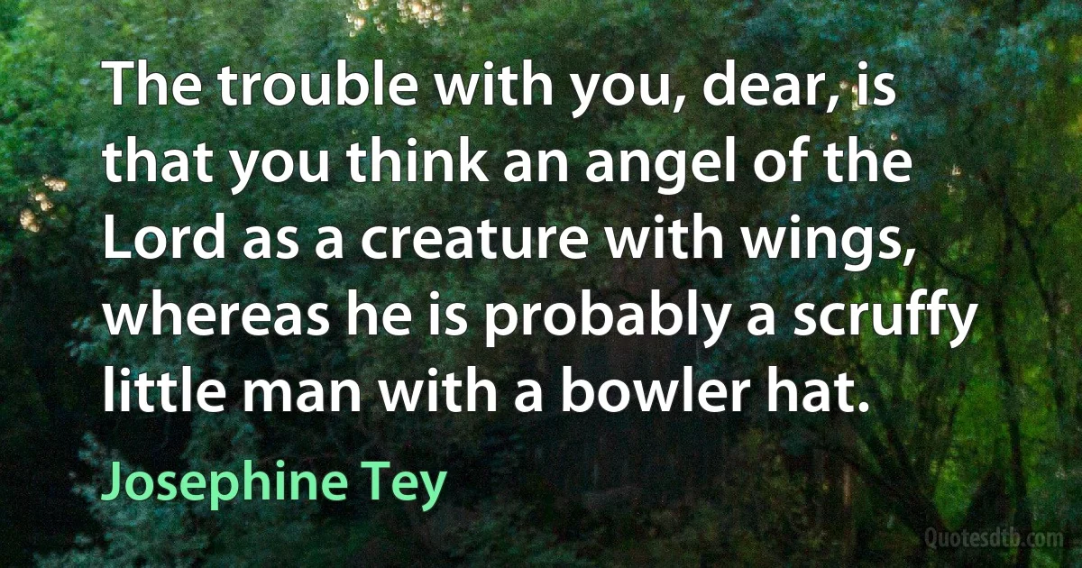 The trouble with you, dear, is that you think an angel of the Lord as a creature with wings, whereas he is probably a scruffy little man with a bowler hat. (Josephine Tey)