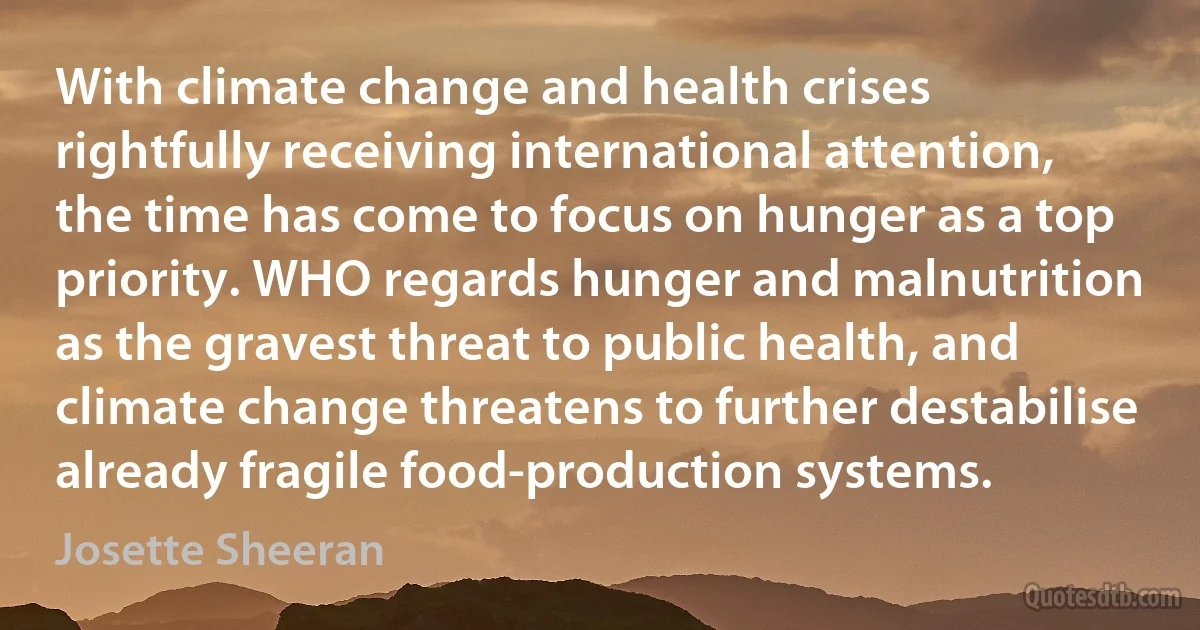 With climate change and health crises rightfully receiving international attention, the time has come to focus on hunger as a top priority. WHO regards hunger and malnutrition as the gravest threat to public health, and climate change threatens to further destabilise already fragile food-production systems. (Josette Sheeran)