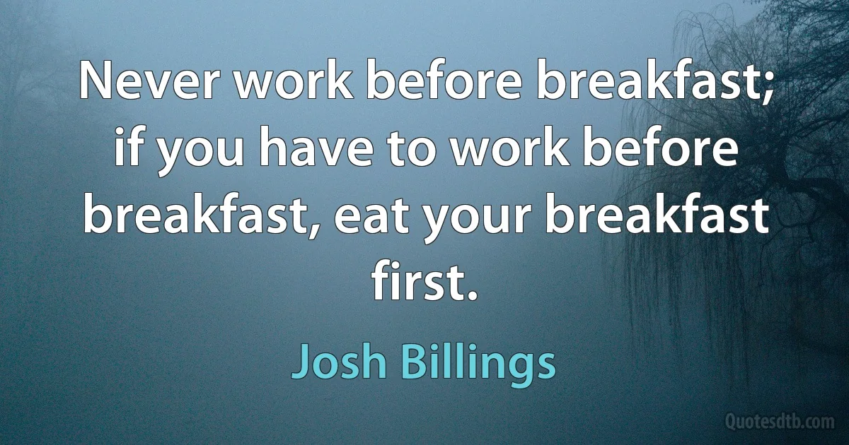 Never work before breakfast; if you have to work before breakfast, eat your breakfast first. (Josh Billings)