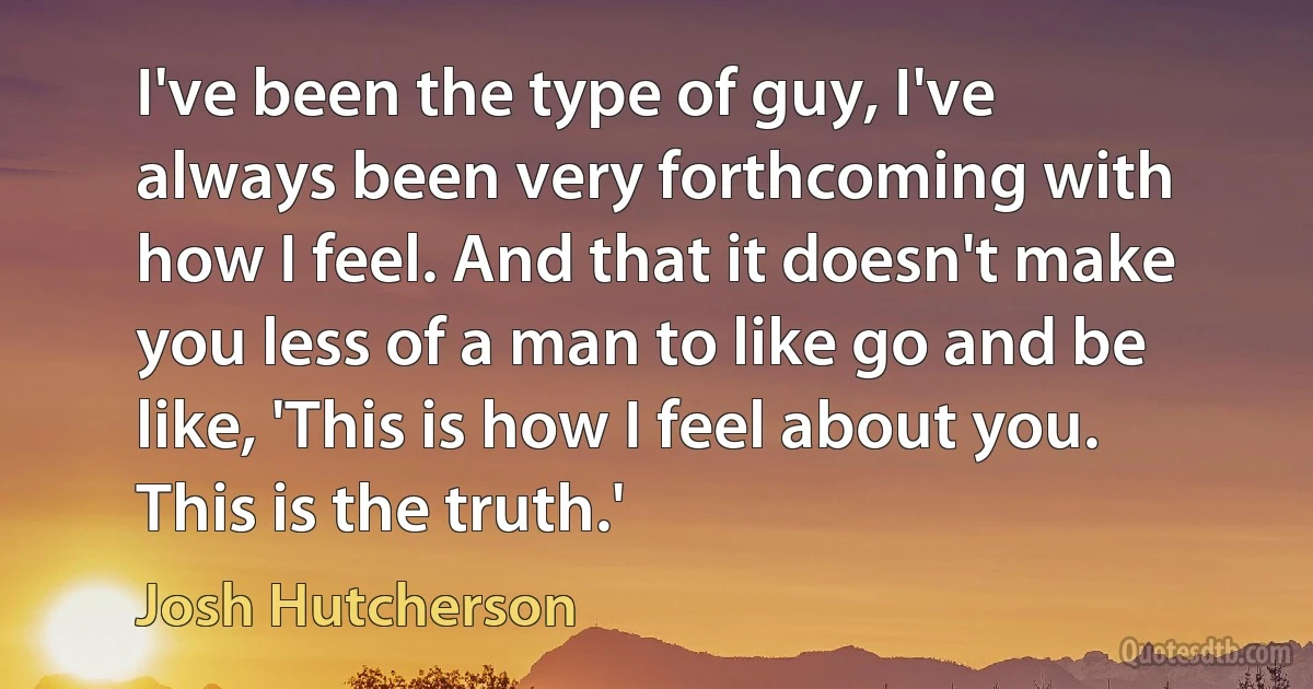 I've been the type of guy, I've always been very forthcoming with how I feel. And that it doesn't make you less of a man to like go and be like, 'This is how I feel about you. This is the truth.' (Josh Hutcherson)