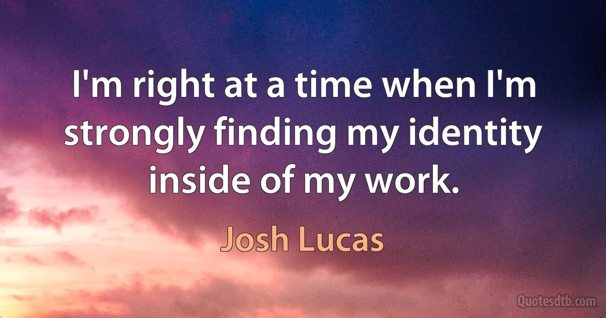 I'm right at a time when I'm strongly finding my identity inside of my work. (Josh Lucas)