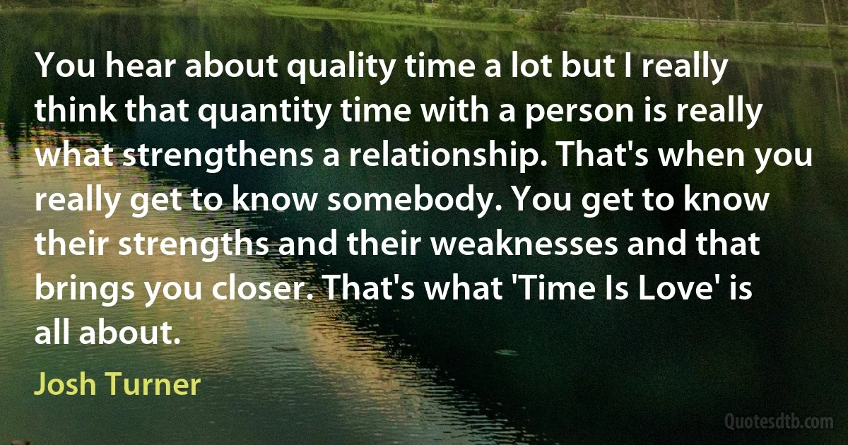 You hear about quality time a lot but I really think that quantity time with a person is really what strengthens a relationship. That's when you really get to know somebody. You get to know their strengths and their weaknesses and that brings you closer. That's what 'Time Is Love' is all about. (Josh Turner)