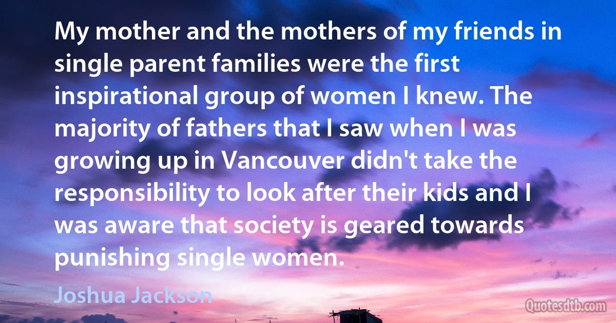 My mother and the mothers of my friends in single parent families were the first inspirational group of women I knew. The majority of fathers that I saw when I was growing up in Vancouver didn't take the responsibility to look after their kids and I was aware that society is geared towards punishing single women. (Joshua Jackson)