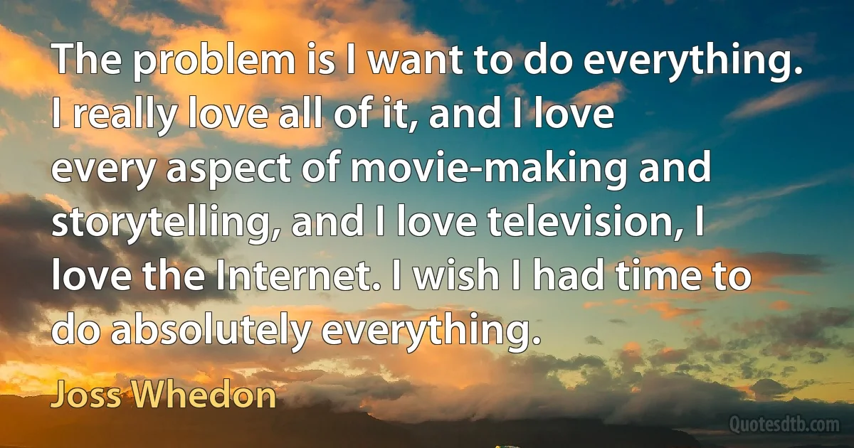 The problem is I want to do everything. I really love all of it, and I love every aspect of movie-making and storytelling, and I love television, I love the Internet. I wish I had time to do absolutely everything. (Joss Whedon)