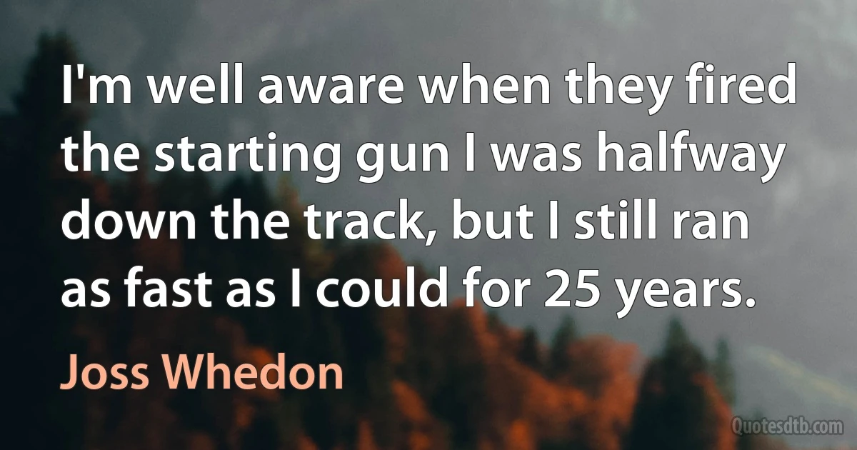 I'm well aware when they fired the starting gun I was halfway down the track, but I still ran as fast as I could for 25 years. (Joss Whedon)