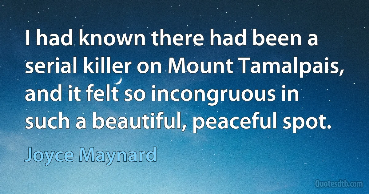 I had known there had been a serial killer on Mount Tamalpais, and it felt so incongruous in such a beautiful, peaceful spot. (Joyce Maynard)