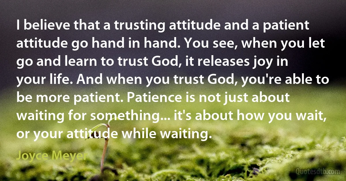 I believe that a trusting attitude and a patient attitude go hand in hand. You see, when you let go and learn to trust God, it releases joy in your life. And when you trust God, you're able to be more patient. Patience is not just about waiting for something... it's about how you wait, or your attitude while waiting. (Joyce Meyer)